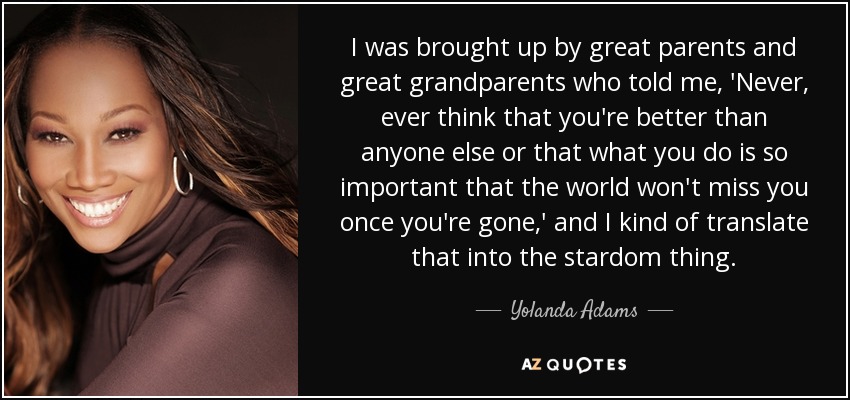 I was brought up by great parents and great grandparents who told me, 'Never, ever think that you're better than anyone else or that what you do is so important that the world won't miss you once you're gone,' and I kind of translate that into the stardom thing. - Yolanda Adams