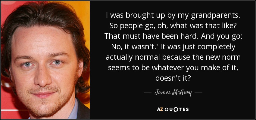 I was brought up by my grandparents. So people go, oh, what was that like? That must have been hard. And you go: No, it wasn't.' It was just completely actually normal because the new norm seems to be whatever you make of it, doesn't it? - James McAvoy
