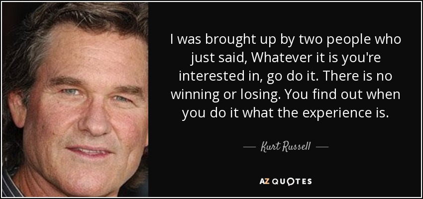 I was brought up by two people who just said, Whatever it is you're interested in, go do it. There is no winning or losing. You find out when you do it what the experience is. - Kurt Russell