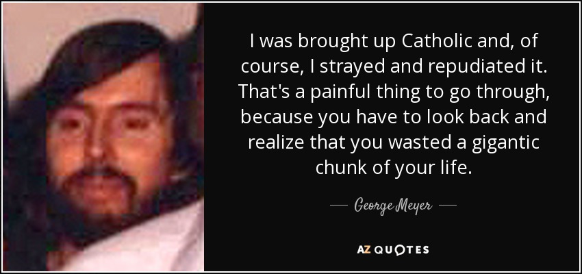 I was brought up Catholic and, of course, I strayed and repudiated it. That's a painful thing to go through, because you have to look back and realize that you wasted a gigantic chunk of your life. - George Meyer
