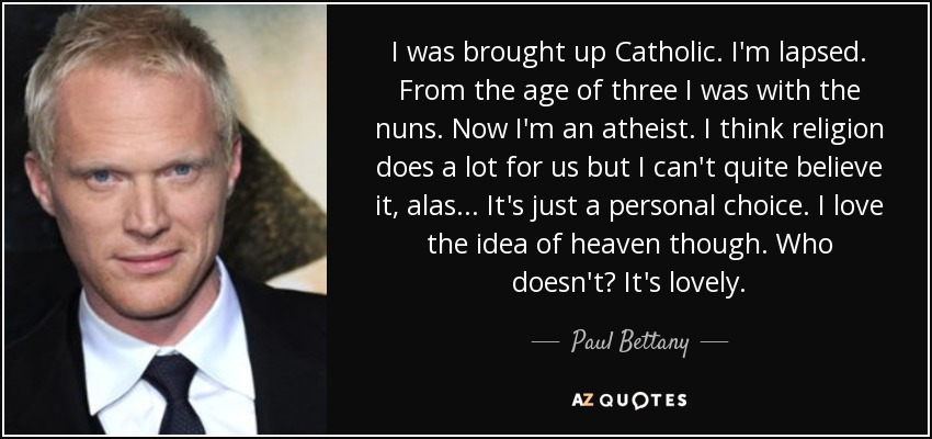 I was brought up Catholic. I'm lapsed. From the age of three I was with the nuns. Now I'm an atheist. I think religion does a lot for us but I can't quite believe it, alas... It's just a personal choice. I love the idea of heaven though. Who doesn't? It's lovely. - Paul Bettany
