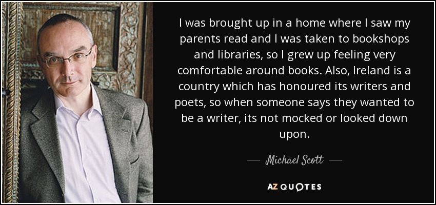 I was brought up in a home where I saw my parents read and I was taken to bookshops and libraries, so I grew up feeling very comfortable around books. Also, Ireland is a country which has honoured its writers and poets, so when someone says they wanted to be a writer, its not mocked or looked down upon. - Michael Scott