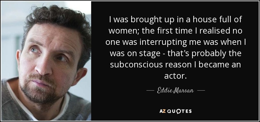 I was brought up in a house full of women; the first time I realised no one was interrupting me was when I was on stage - that's probably the subconscious reason I became an actor. - Eddie Marsan