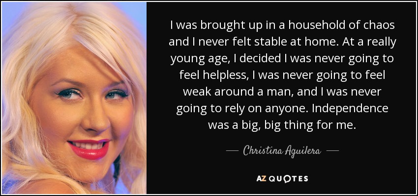 I was brought up in a household of chaos and I never felt stable at home. At a really young age, I decided I was never going to feel helpless, I was never going to feel weak around a man, and I was never going to rely on anyone. Independence was a big, big thing for me. - Christina Aguilera