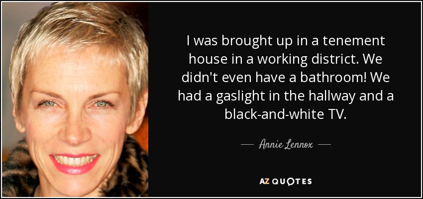 I was brought up in a tenement house in a working district. We didn't even have a bathroom! We had a gaslight in the hallway and a black-and-white TV. - Annie Lennox