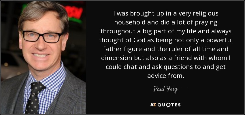 I was brought up in a very religious household and did a lot of praying throughout a big part of my life and always thought of God as being not only a powerful father figure and the ruler of all time and dimension but also as a friend with whom I could chat and ask questions to and get advice from. - Paul Feig