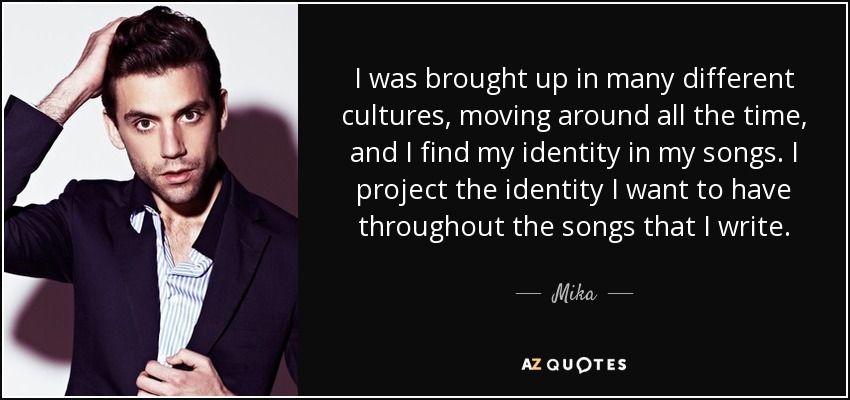 I was brought up in many different cultures, moving around all the time, and I find my identity in my songs. I project the identity I want to have throughout the songs that I write. - Mika