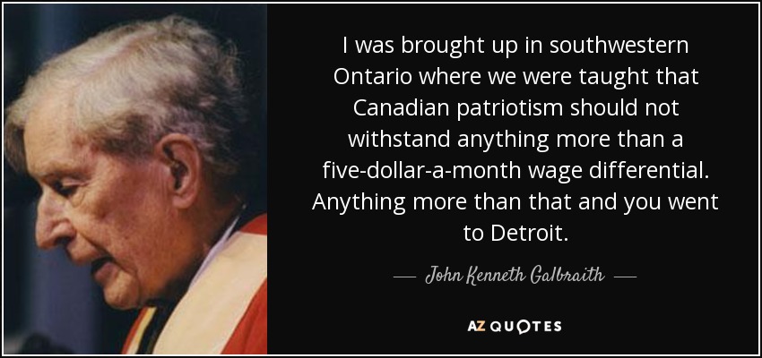 I was brought up in southwestern Ontario where we were taught that Canadian patriotism should not withstand anything more than a five-dollar-a-month wage differential. Anything more than that and you went to Detroit. - John Kenneth Galbraith