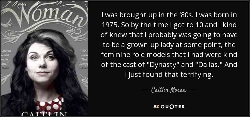 I was brought up in the '80s. I was born in 1975. So by the time I got to 10 and I kind of knew that I probably was going to have to be a grown-up lady at some point, the feminine role models that I had were kind of the cast of 