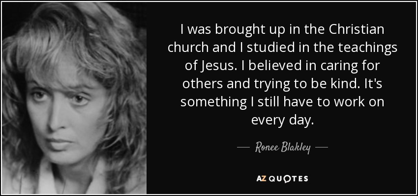 I was brought up in the Christian church and I studied in the teachings of Jesus. I believed in caring for others and trying to be kind. It's something I still have to work on every day. - Ronee Blakley