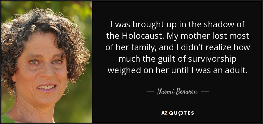 I was brought up in the shadow of the Holocaust. My mother lost most of her family, and I didn't realize how much the guilt of survivorship weighed on her until I was an adult. - Naomi Benaron