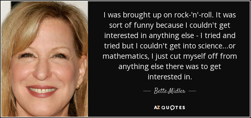 I was brought up on rock-'n'-roll. It was sort of funny because I couldn't get interested in anything else - I tried and tried but I couldn't get into science...or mathematics, I just cut myself off from anything else there was to get interested in. - Bette Midler
