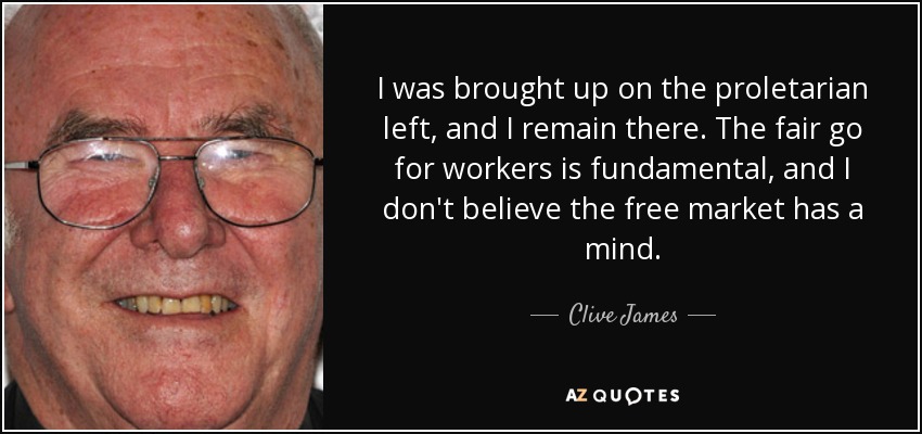 I was brought up on the proletarian left, and I remain there. The fair go for workers is fundamental, and I don't believe the free market has a mind. - Clive James
