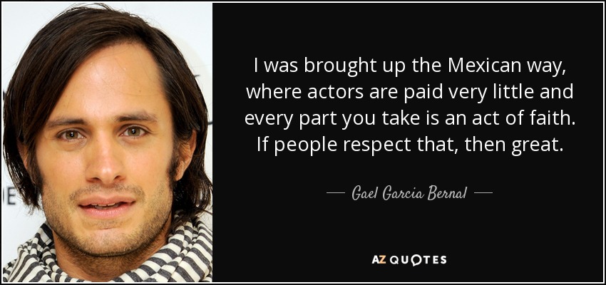 I was brought up the Mexican way, where actors are paid very little and every part you take is an act of faith. If people respect that, then great. - Gael Garcia Bernal