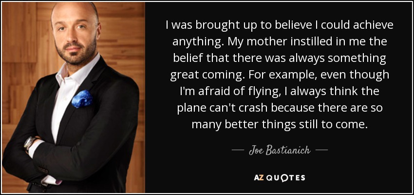 I was brought up to believe I could achieve anything. My mother instilled in me the belief that there was always something great coming. For example, even though I'm afraid of flying, I always think the plane can't crash because there are so many better things still to come. - Joe Bastianich