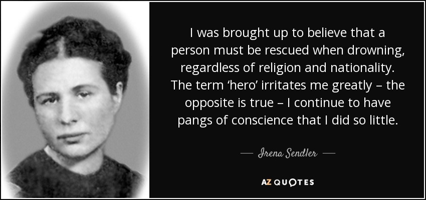 I was brought up to believe that a person must be rescued when drowning, regardless of religion and nationality. The term ‘hero’ irritates me greatly – the opposite is true – I continue to have pangs of conscience that I did so little. - Irena Sendler