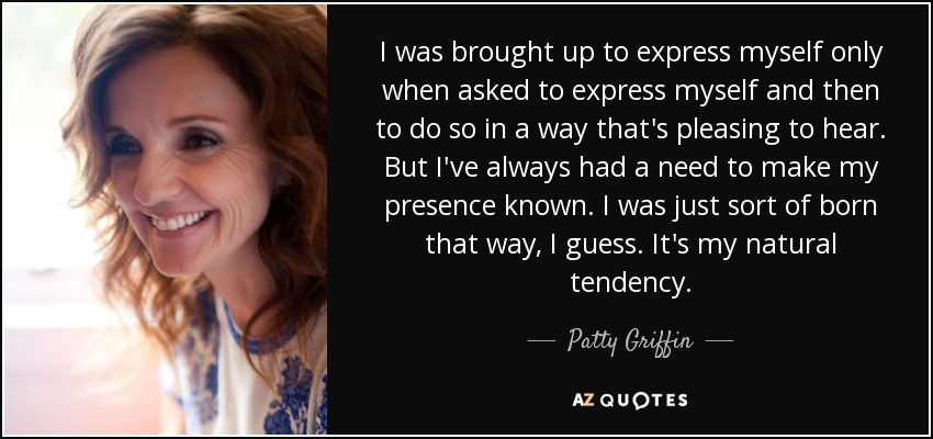 I was brought up to express myself only when asked to express myself and then to do so in a way that's pleasing to hear. But I've always had a need to make my presence known. I was just sort of born that way, I guess. It's my natural tendency. - Patty Griffin