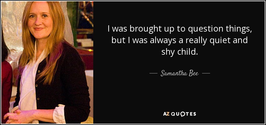 I was brought up to question things, but I was always a really quiet and shy child. - Samantha Bee