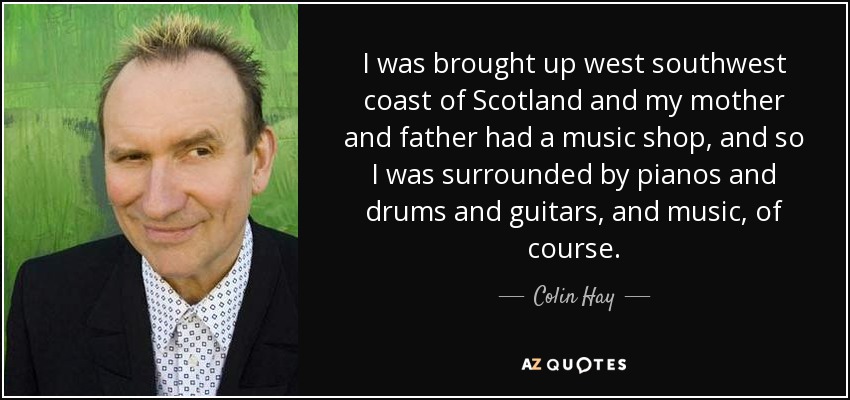 I was brought up west southwest coast of Scotland and my mother and father had a music shop, and so I was surrounded by pianos and drums and guitars, and music, of course. - Colin Hay