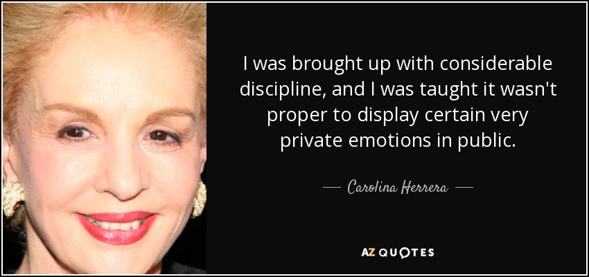 I was brought up with considerable discipline, and I was taught it wasn't proper to display certain very private emotions in public. - Carolina Herrera