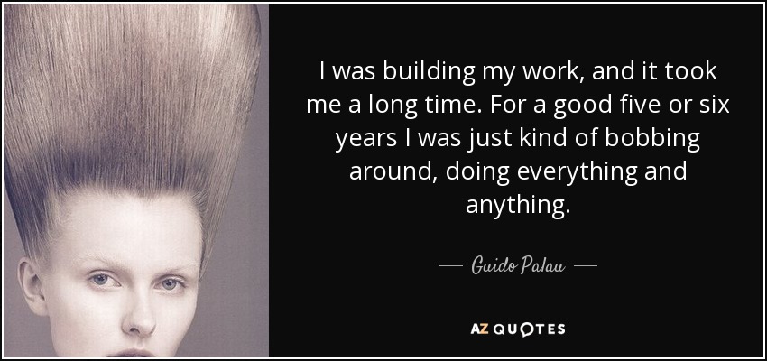 I was building my work, and it took me a long time. For a good five or six years I was just kind of bobbing around, doing everything and anything. - Guido Palau