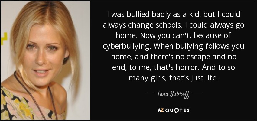 I was bullied badly as a kid, but I could always change schools. I could always go home. Now you can't, because of cyberbullying. When bullying follows you home, and there's no escape and no end, to me, that's horror. And to so many girls, that's just life. - Tara Subkoff