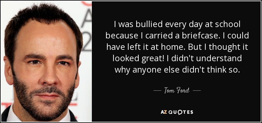 I was bullied every day at school because I carried a briefcase. I could have left it at home. But I thought it looked great! I didn't understand why anyone else didn't think so. - Tom Ford