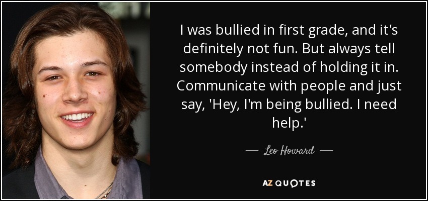 I was bullied in first grade, and it's definitely not fun. But always tell somebody instead of holding it in. Communicate with people and just say, 'Hey, I'm being bullied. I need help.' - Leo Howard