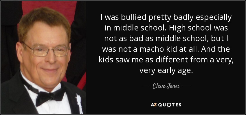 I was bullied pretty badly especially in middle school. High school was not as bad as middle school, but I was not a macho kid at all. And the kids saw me as different from a very, very early age. - Cleve Jones