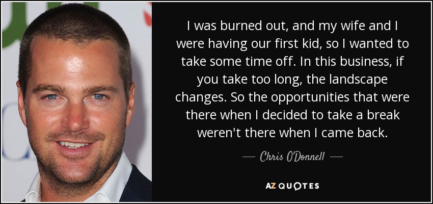 I was burned out, and my wife and I were having our first kid, so I wanted to take some time off. In this business, if you take too long, the landscape changes. So the opportunities that were there when I decided to take a break weren't there when I came back. - Chris O'Donnell