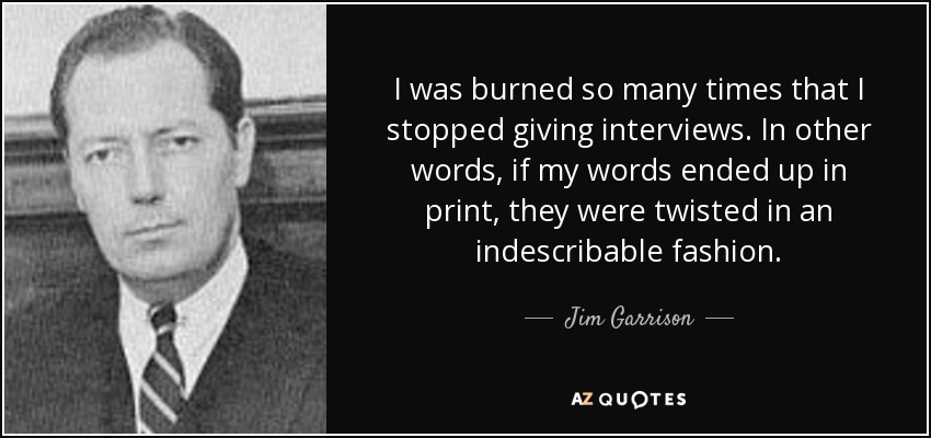 I was burned so many times that I stopped giving interviews. In other words, if my words ended up in print, they were twisted in an indescribable fashion. - Jim Garrison