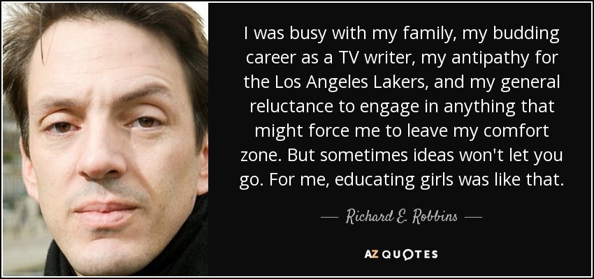 I was busy with my family, my budding career as a TV writer, my antipathy for the Los Angeles Lakers, and my general reluctance to engage in anything that might force me to leave my comfort zone. But sometimes ideas won't let you go. For me, educating girls was like that. - Richard E. Robbins