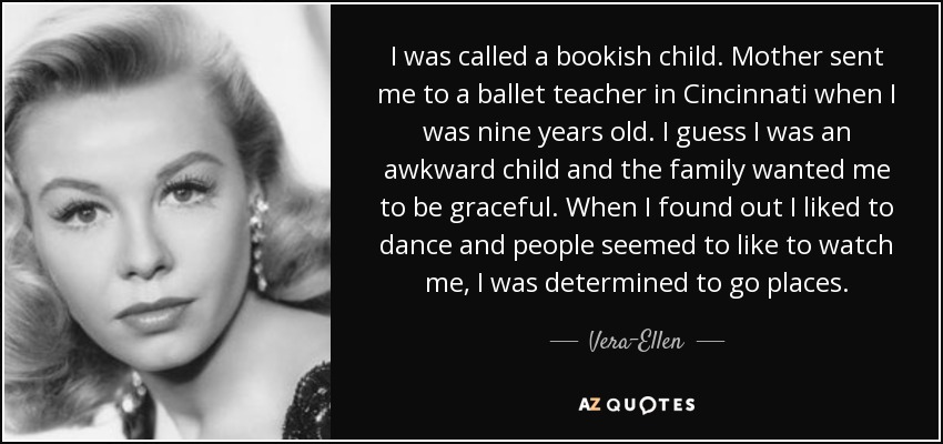 I was called a bookish child. Mother sent me to a ballet teacher in Cincinnati when I was nine years old. I guess I was an awkward child and the family wanted me to be graceful. When I found out I liked to dance and people seemed to like to watch me, I was determined to go places. - Vera-Ellen