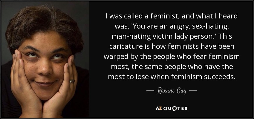 I was called a feminist, and what I heard was, 'You are an angry, sex-hating, man-hating victim lady person.' This caricature is how feminists have been warped by the people who fear feminism most, the same people who have the most to lose when feminism succeeds. - Roxane Gay