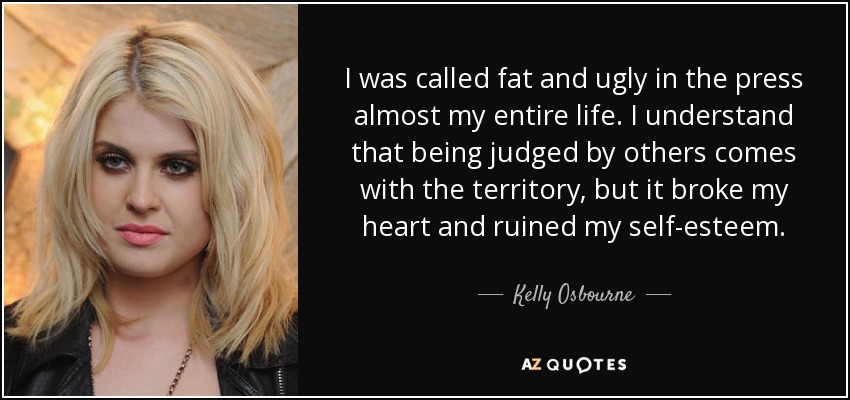 I was called fat and ugly in the press almost my entire life. I understand that being judged by others comes with the territory, but it broke my heart and ruined my self-esteem. - Kelly Osbourne
