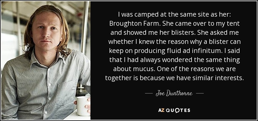 I was camped at the same site as her: Broughton Farm. She came over to my tent and showed me her blisters. She asked me whether I knew the reason why a blister can keep on producing fluid ad infinitum. I said that I had always wondered the same thing about mucus. One of the reasons we are together is because we have similar interests. - Joe Dunthorne