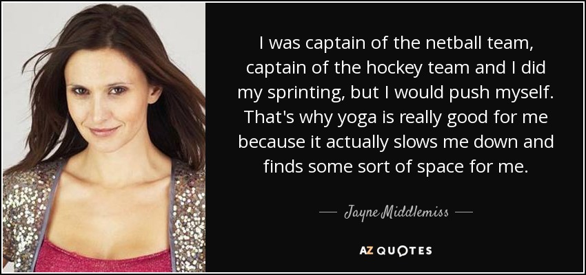 I was captain of the netball team, captain of the hockey team and I did my sprinting, but I would push myself. That's why yoga is really good for me because it actually slows me down and finds some sort of space for me. - Jayne Middlemiss