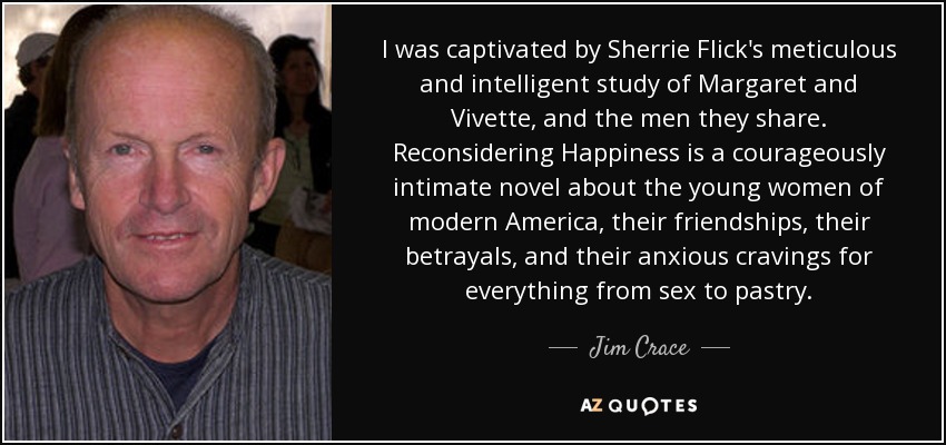 I was captivated by Sherrie Flick's meticulous and intelligent study of Margaret and Vivette, and the men they share. Reconsidering Happiness is a courageously intimate novel about the young women of modern America, their friendships, their betrayals, and their anxious cravings for everything from sex to pastry. - Jim Crace