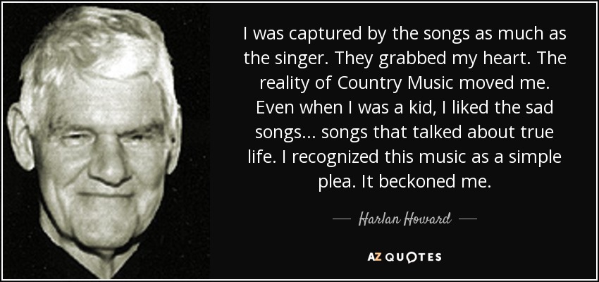 I was captured by the songs as much as the singer. They grabbed my heart. The reality of Country Music moved me. Even when I was a kid, I liked the sad songs... songs that talked about true life. I recognized this music as a simple plea. It beckoned me. - Harlan Howard