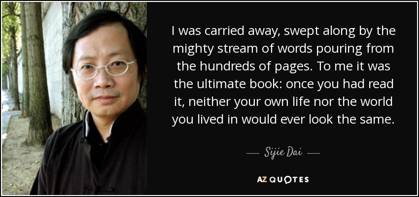 I was carried away, swept along by the mighty stream of words pouring from the hundreds of pages. To me it was the ultimate book: once you had read it, neither your own life nor the world you lived in would ever look the same. - Sijie Dai
