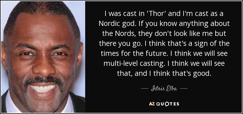 I was cast in 'Thor' and I'm cast as a Nordic god. If you know anything about the Nords, they don't look like me but there you go. I think that's a sign of the times for the future. I think we will see multi-level casting. I think we will see that, and I think that's good. - Idris Elba