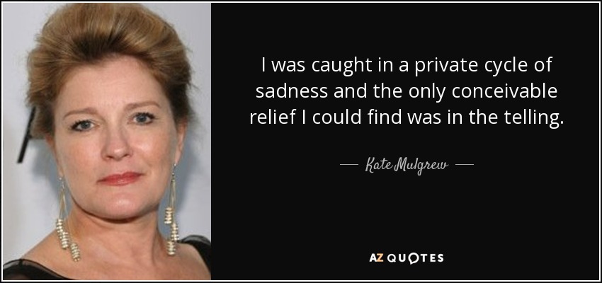 I was caught in a private cycle of sadness and the only conceivable relief I could find was in the telling. - Kate Mulgrew