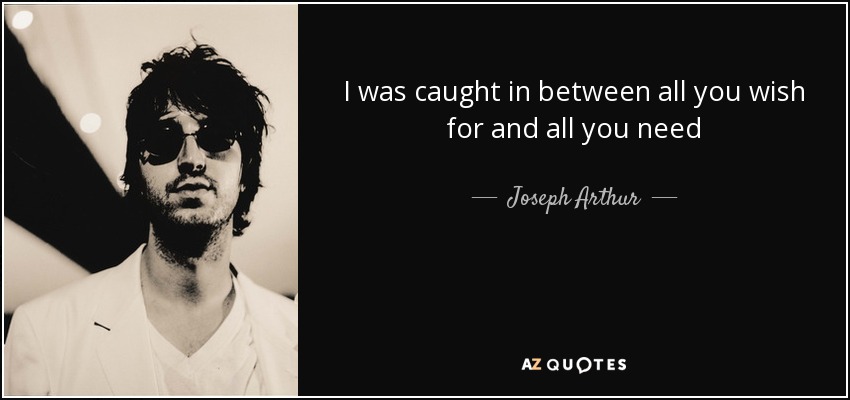 I was caught in between all you wish for and all you need - Joseph Arthur