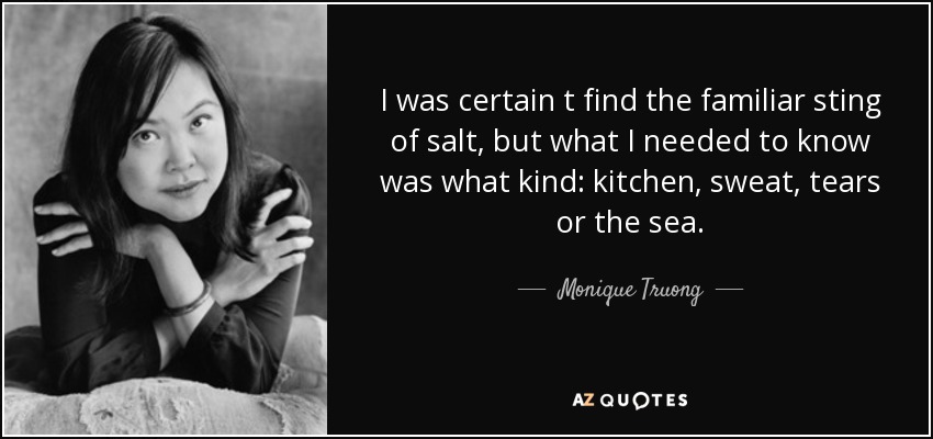 I was certain t find the familiar sting of salt, but what I needed to know was what kind: kitchen, sweat, tears or the sea. - Monique Truong