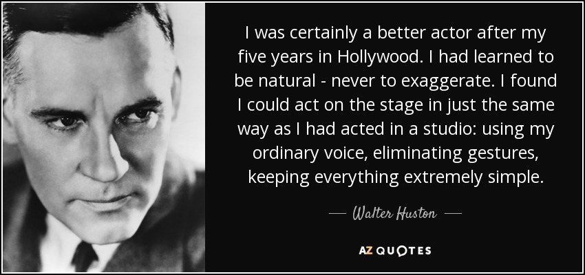 I was certainly a better actor after my five years in Hollywood. I had learned to be natural - never to exaggerate. I found I could act on the stage in just the same way as I had acted in a studio: using my ordinary voice, eliminating gestures, keeping everything extremely simple. - Walter Huston