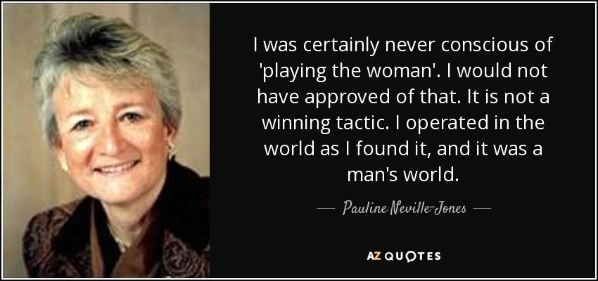 I was certainly never conscious of 'playing the woman'. I would not have approved of that. It is not a winning tactic. I operated in the world as I found it, and it was a man's world. - Pauline Neville-Jones, Baroness Neville-Jones