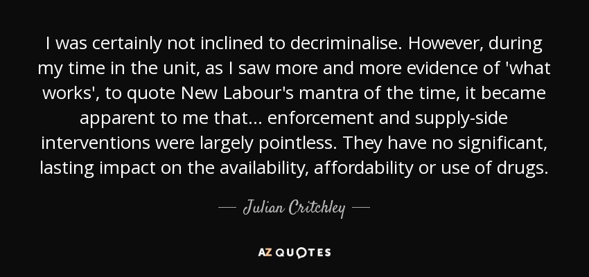 I was certainly not inclined to decriminalise. However, during my time in the unit, as I saw more and more evidence of 'what works', to quote New Labour's mantra of the time, it became apparent to me that ... enforcement and supply-side interventions were largely pointless. They have no significant, lasting impact on the availability, affordability or use of drugs. - Julian Critchley