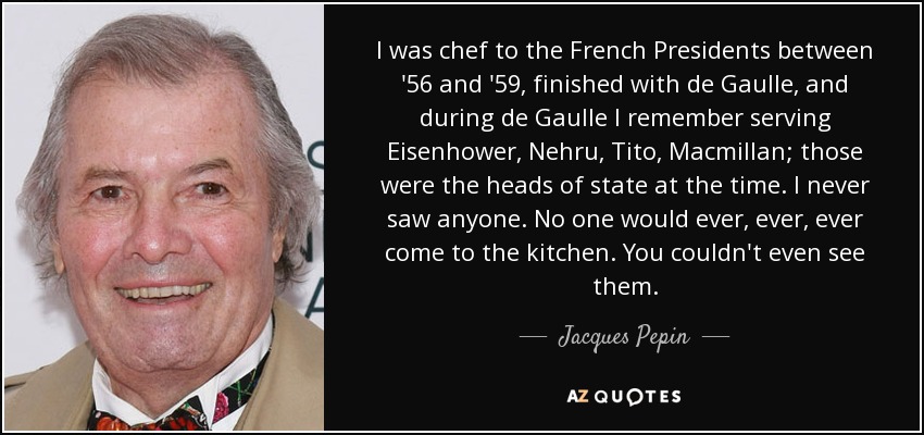 I was chef to the French Presidents between '56 and '59, finished with de Gaulle, and during de Gaulle I remember serving Eisenhower, Nehru, Tito, Macmillan; those were the heads of state at the time. I never saw anyone. No one would ever, ever, ever come to the kitchen. You couldn't even see them. - Jacques Pepin