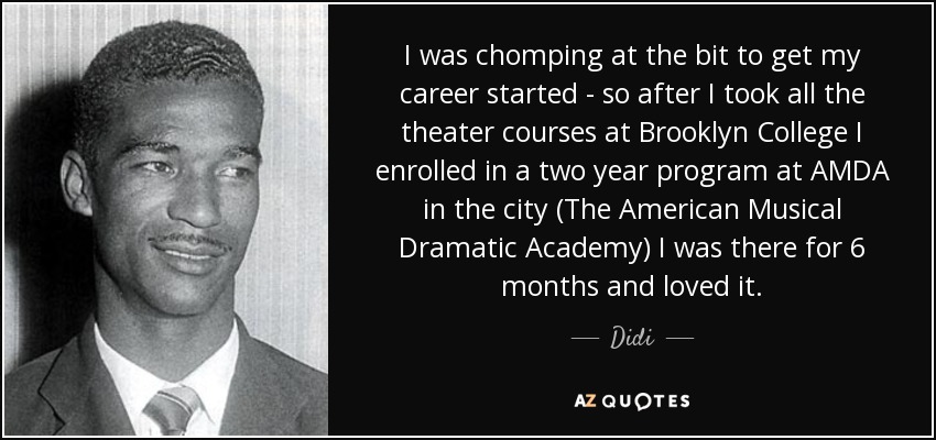 I was chomping at the bit to get my career started - so after I took all the theater courses at Brooklyn College I enrolled in a two year program at AMDA in the city (The American Musical Dramatic Academy) I was there for 6 months and loved it. - Didi