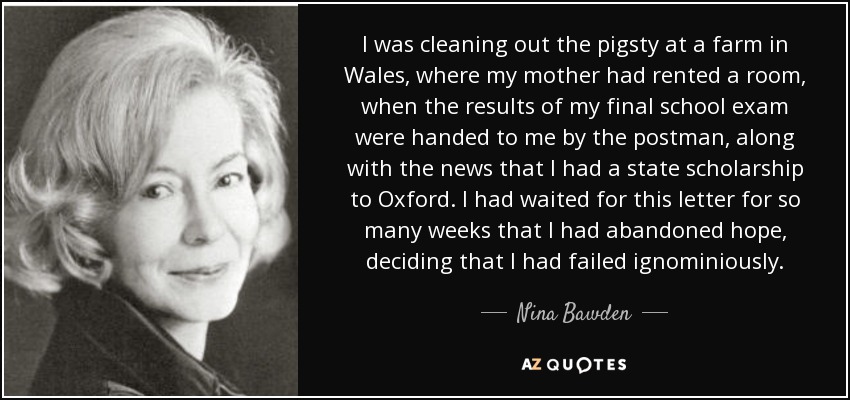 I was cleaning out the pigsty at a farm in Wales, where my mother had rented a room, when the results of my final school exam were handed to me by the postman, along with the news that I had a state scholarship to Oxford. I had waited for this letter for so many weeks that I had abandoned hope, deciding that I had failed ignominiously. - Nina Bawden